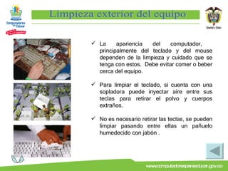 Limpieza exterior del equipo La apariencia del computador,  principalmente del teclado y del mouse dependen de la limpieza y cuidado que se tenga con estos.  Debe evitar comer o beber cerca del equipo. Para limpiar el teclado, si cuenta con una sopladora puede inyectar aire entre sus teclas para retirar el polvo y cuerpos extraños. No es necesario retirar las teclas, se pueden limpiar pasando entre ellas un pañuelo humedecido con jabón . 