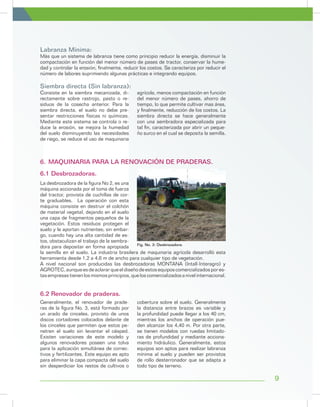 9
6.1 Desbrozadoras.
La desbrozadora de la figura No 2, es una
máquina accionada por el toma de fuerza
del tractor, provista de cuchillas de cor-
te graduables. La operación con esta
máquina consiste en destruir el colchón
de material vegetal, dejando en el suelo
una capa de fragmentos pequeños de la
vegetación. Estos residuos protegen el
suelo y le aportan nutrientes; sin embar-
go, cuando hay una alta cantidad de es-
tos, obstaculizan el trabajo de la sembra-
dora para depositar en forma apropiada
6.	MAQUINARIA PARA LA RENOVACIÓN DE PRADERAS.
Labranza Mínima:
Siembra directa (Sin labranza):
Más que un sistema de labranza tiene como principio reducir la energía, disminuir la
compactación en función del menor número de pases de tractor, conservar la hume-
dad y controlar la erosión, finalmente, reducir los costos. Se caracteriza por reducir el
número de labores suprimiendo algunas prácticas e integrando equipos.
Consiste en la siembra mecanizada, di-
rectamente sobre rastrojo, pasto o re-
siduos de la cosecha anterior. Para la
siembra directa, el suelo no debe pre-
sentar restricciones físicas ni químicas.
Mediante este sistema se controla o re-
duce la erosión, se mejora la humedad
del suelo disminuyendo las necesidades
de riego, se reduce el uso de maquinaria
agrícola, menos compactación en función
del menor número de pases, ahorro de
tiempo, lo que permite cultivar mas área,
y finalmente, reducción de los costos. La
siembra directa se hace generalmente
con una sembradora especializada para
tal fin, caracterizada por abrir un peque-
ño surco en el cual se deposita la semilla.
Fig. No. 2: Desbrozadora.
la semilla en el suelo. La industria brasilera de maquinaria agrícola desarrolló esta
herramienta desde 1,2 a 4,6 m de ancho para cualquier tipo de vegetación.
A nivel nacional son producidas las desbrozadoras MONTANA (Intall-Interagro) y
AGROTEC,aunqueesdeaclararqueeldiseñodeestosequiposcomercializadospores-
tasempresastienenlosmismosprincipios,queloscomercializadosanivelinternacional.
Generalmente, el renovador de prade-
ras de la figura No. 3, está formado por
un arado de cinceles, provisto de unos
discos cortadores colocados delante de
los cinceles que permiten que estos pe-
netren el suelo sin levantar el césped.
Existen variaciones de este modelo y
algunos renovadores poseen una tolva
para la aplicación simultánea de correc-
tivos y fertilizantes. Este equipo es apto
para eliminar la capa compacta del suelo
sin desperdiciar los restos de cultivos o
cobertura sobre el suelo. Generalmente
la distancia entre brazos es variable y
la profundidad puede llegar a los 40 cm,
mientras los anchos de operación pue-
den alcanzar los 4,40 m. Por otra parte,
se tienen modelos con ruedas limitado-
ras de profundidad y mediante acciona-
miento hidráulico. Generalmente, estos
equipos son aptos para realizar labranza
mínima al suelo y pueden ser provistos
de rollo desterronador que se adapta a
todo tipo de terreno.
6.2 Renovador de praderas.
 