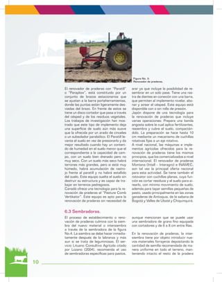 10
El renovador de praderas con “Paratill”
o “Paraplow”, está constituido por un
conjunto de brazos estacionarios que
se ajustan a la barra portaherramientas,
donde las puntas están ligeramente des-
viadas del brazo. En frente de estos se
tiene un disco cortador que pasa a través
del césped y de los residuos vegetales.
Los trabajos de investigación han mos-
trado que este tipo de implemento deja
una superficie de suelo aún más suave
que la ofrecida por un arado de cinceles
o un subsolador parabólico. El Paratill le-
vanta el suelo en vez de presionarlo y da
mejor resultado cuando hay un conteni-
do de humedad en el suelo menor que el
correspondiente a la capacidad de cam-
po, con un suelo bien drenado pero no
muy seco. Con un suelo más seco habrá
terrones más grandes, pero si está muy
húmedo, habrá acumulación de rastro-
jo frente al paratill y no habrá estallido
del suelo. Este equipo suelta el suelo sin
destruir su estructura y es capaz de tra-
bajar en terrenos pedregosos.
Canadá ofrece una tecnología para la re-
novación de praderas el “Pasture Comb
Vertikator”. Este equipo es apto para la
renovación de praderas sin necesidad de
arar ya que incluye la posibilidad de re-
sembrar en un solo pase. Tiene una ras-
tra de dientes en conexión con una barra,
que permiten al implemento nivelar, abo-
nar y airear el césped. Este equipo está
disponible con o sin rollo de presión.
Japón dispone de una tecnología para
la renovación de praderas que incluye
varias operaciones: Prepara una banda
angosta sobre la cual aplica fertilizantes,
resiembra y cubre el suelo, compactán-
dolo. La preparación se hace hasta 10
cm mediante un mecanismo de cuchillas
rotativas fijas a un eje rotativo.
A nivel nacional, las máquinas e imple-
mentos agrícolas ofrecidos para la re-
novación de praderas tiene los mismos
principios, que los comercializados a nivel
internacional. El renovador de praderas
Montana (Intall – Interagro) e INAMEC,
son tal vez la principal oferta nacional
para esta actividad. Se tiene también el
rotovator con cuchillas planas, cuya fun-
ción es cortar residuos y el suelo para ai-
rearlo, con mínimo movimiento de suelo,
además para tapar semillas pequeñas de
pasto, usado principalmente en las zonas
ganaderas de Antioquia, de la sabana de
Bogotá y Valles de Ubaté y Chiquinquirá.
Figura No. 3:
Renovador de praderas.
El proceso de establecimiento o reno-
vación de praderas culmina con la siem-
bra del nuevo material o intersiembra
a través de la sembradora de la figura
No.4. La siembra se debe hacer inmedia-
tamente después de la labranza y más
aun si se trata de leguminosas. El ser-
vicio Lituano Consultivo Agrícola citado
por Lozano (2004), recomienda el uso
de sembradoras específicas para pastos,
aunque mencionan que se puede usar
una sembradora de grano fino equipada
con cortadores y de 6 a 8 cm entre filas.
En la renovación de praderas, la inter-
siembra tiene por objeto introducir nue-
vos materiales forrajeros depositando la
cantidad de semilla recomendada de ma-
nera uniforme en todo el terreno, man-
teniendo intacto el resto de la pradera
6.3 Sembradoras.
 