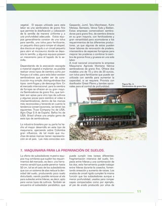 11
Figura No. 4:
Sembradora de grano fino.
vegetal. El equipo utilizado para esta
labor es una sembradora de grano fino
que permite la dosificación y colocación
de la semilla de manera uniforme y a
una profundidad adecuada. Estos equi-
pos generalmente constan de una tolva
para semilla, una tolva para fertilizante,
un pequeño disco para romper el césped,
dos discos en ángulo o un cincel pequeño
para abrir el microsurco donde se depo-
sita la semilla, y algunos equipos poseen
un mecanismo para el tapado de la se-
milla.
Dependiendo de la asociación escogida
o material vegetal a implantar, es posible
realizar otros tipos de siembra como por
franjas o al voleo, para esta labor existen
sembradoras que suelen ser de cons-
trucción muy simple, distinguiéndose dos
tipos: centrífugas y de descarga libre. En
el mercado internacional, para la siembra
de forrajes se ofrecen en su gran mayo-
ría Sembradoras de grano fino, que tam-
bién son aptas para otro tipo de cultivos
y algunas pocas para siembra al voleo e
intersembradoras; dentro de las marcas
más reconocidas y teniendo en cuenta la
tendencia conservacionista, se tienen las
siguientes: Truax Company Inc de USA,
Agro Orga S A de España, Befco Inc de
USA. Brasil ofrece una amplia gama de
este tipo de sembradoras.
La industria brasilera por su parte ha he-
cho el mayor desarrollo en este tipo de
maquinaria, ejerciendo sobre Colombia
gran influencia, de tal modo que mu-
chas de estas marcas tienen representa-
ción en el país. Las más conocidas son:
Gaspardo, Jumil, Tatu-Marchesan, Kuhn
Metasa, Semeato, Vence Tudo y Baldan.
Estas empresas comercializan sembra-
doras para grano fino, de siembra directa
en su gran mayoría, con fertilizadores y
gran versatilidad para acomodarse a los
requerimientos de los diferentes produc-
tores, ya que algunas de estas pueden
hacer labores de renovación de pradera,
intersiembra de especies forrajeras para
mejorar las praderas o combinar la siem-
bra de granos finos y gruesos en una sola
labor.
A nivel nacional únicamente la empresa
Maquinaria Agrícola Montana fabrica
sembradoras de grano fino. Ofrece dos
modelos uno de 15 y otro de 20 surcos,
con tolva para fertilizante que puede ser
utilizada con semilla para aumentar la
capacidad, si se requiere. Provista con
dosificador Great Plains y bandas opcio-
nales para el control de profundidad.
La oferta de subsoladores muestra equi-
pos muy similares que suplen los requeri-
mientos del mercado, es decir, una herra-
mienta versátil que puede penetrar hasta
50 cm, tal es el caso de los subsoladores
que con un sistema de alas reduce la den-
sidad del suelo, produciendo poco suelo
disturbado, siendo posible remover el ala
para subsolar entre hileras, es decir, apto
para varios tipos de cultivos. También se
encuentra el subsolador parabólico, que
puede cumplir tres tareas diferentes:
fragmentación intensiva del suelo, lim-
pieza entre hileras y una combinación de
los dos, esta herramienta puede trabajar
entre hileras durante la cosecha, fomen-
tando aireación y aumento de raíces. Los
arados de cincel rígido cumplen la misma
función que los subsoladores aunque a
menor profundidad, usados para romper
capas compactadas como por ejemplo,
el pie de arado producido por años de
7.	MAQUINARIA PARA LA PREPARACIÓN DE SUELOS.
 