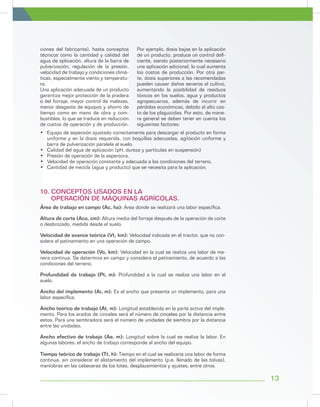 13
ciones del fabricante), hasta conceptos
técnicos como la cantidad y calidad del
agua de aplicación, altura de la barra de
pulverización, regulación de la presión,
velocidad de trabajo y condiciones climá-
ticas, especialmente viento y temperatu-
ra.
Una aplicación adecuada de un producto
garantiza mejor protección de la pradera
o del forraje, mayor control de malezas,
menor desgaste de equipos y ahorro de
tiempo como en mano de obra y com-
bustibles, lo que se traduce en reducción
de costos de operación y de producción.
Por ejemplo, dosis bajas en la aplicación
de un producto, produce un control defi-
ciente, siendo posteriormente necesario
una aplicación adicional, lo cual aumenta
los costos de producción. Por otra par-
te, dosis superiores a las recomendadas
pueden causar daños severos al cultivo,
aumentando la posibilidad de residuos
tóxicos en los suelos, agua y productos
agropecuarios, además de incurrir en
pérdidas económicas, debido al alto cos-
to de los plaguicidas. Por esto, de mane-
ra general se deben tener en cuenta los
siguientes factores:
•	 Equipo de aspersión ajustado correctamente para descargar el producto en forma
uniforme y en la dosis requerida, con boquillas adecuadas, agitación uniforme y
barra de pulverización paralela al suelo.
•	 Calidad del agua de aplicación (pH, dureza y partículas en suspensión)
•	 Presión de operación de la aspersora.
•	 Velocidad de operación constante y adecuada a las condiciones del terreno.
•	 Cantidad de mezcla (agua y producto) que se necesita para la aplicación.
Área de trabajo en campo (Ac, ha): Área donde se realizará una labor específica.
Altura de corte (Aco, cm): Altura media del forraje después de la operación de corte
o desbrozado, medida desde el suelo.
Velocidad de avance teórica (Vt, km): Velocidad indicada en el tractor, que no con-
sidera el patinamiento en una operación de campo.
Velocidad de operación (Vo, km): Velocidad en la cual se realiza una labor de ma-
nera continua. Se determina en campo y considera el patinamiento, de acuerdo a las
condiciones del terreno.
Profundidad de trabajo (Pt, m): Profundidad a la cual se realiza una labor en el
suelo.
Ancho del implemento (Ai, m): Es el ancho que presenta un implemento, para una
labor específica.
Ancho teórico de trabajo (At, m): Longitud establecida en la parte activa del imple-
mento. Para los arados de cinceles será el número de cinceles por la distancia entre
estos. Para una sembradora será el número de unidades de siembra por la distancia
entre las unidades.
Ancho efectivo de trabajo (Ae, m): Longitud sobre la cual se realiza la labor. En
algunas labores, el ancho de trabajo corresponde al ancho del equipo.
Tiempo teórico de trabajo (Tt, h): Tiempo en el cual se realizaría una labor de forma
continua, sin considerar el alistamiento del implemento (p.e. llenado de las tolvas),
maniobras en las cabeceras de los lotes, desplazamientos y ajustes, entre otros.
10. CONCEPTOS USADOS EN LA
OPERACIÓN DE MÁQUINAS AGRÍCOLAS.
 