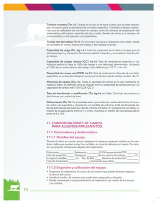 14
Tiempos muertos (Tm, h): Tiempo en el cual no se hace la labor que se debe realizar,
pero necesario para la realización de una labor específica. Considera trabajos necesa-
rios para la realización de una labor en campo, como los tiempos de preparación del
implemento y del tractor, recorrido de ida y vuelta, llenado de tolvas y/o tanques, de
mantenimiento y del operador, principalmente.
Tiempo real de trabajo (Tr, h): Es el tiempo real para la realización de la labor, donde
se considera el tiempo teórico de trabajo y los tiempos muertos.
Capacidad de carga (Cc, kg o L): Indica la capacidad de la tolva o tanque para el
almacenamiento y transporte de insumos sólidos o líquidos, y su posterior distribución
en campo.
Capacidad de campo teórica (CCT, ha/h): Tasa de rendimiento obtenido si una
máquina realiza su labor al 100% del tiempo a una velocidad determinada, utilizando
el 100% de su ancho teórico de trabajo. Está definida por: CCT = At x Vo
Capacidad de campo real (CCR, ha/h): Tasa de rendimiento obtenido de una labor
específica, en un área de trabajo en campo por el tiempo real de trabajo, es decir Ac/Tr.
Eficiencia de campo (EC, %): Indica la cantidad de tiempo en la que realmente se
realizó la labor. Es definida como la relación entre la capacidad de campo teórica y la
capacidad de campo real (100*CCR/CCT).
Tasa de distribución o dosificación (Td, kg/ha o L/ha): Cantidad de producto a
distribuirse, por unidad de área.
Patinamiento (Pa, %): Es el resbalamiento que sufren las ruedas del tractor al transi-
tar sobre una superficie y representa una pérdida de potencia. Está condicionada por
las características del suelo por donde transita el tractor. En condiciones normales, un
tractor de orugas patina entre el 4 y el 8%, mientras un tractor de neumáticos patina
entre el 8 y 15%.
Durante la labor en campo, estos implementos merecen especial cuidado por las pie-
dras o tallos que pueden arrojar las cuchillas, en la parte delantera o trasera. Por esto,
es conveniente mantenerse alejado del implemento.
•	 Enganche el implemento al tractor de tal manera que quede alineado respecto
al centro del tractor.
•	 Instale el cardan, de manera que quede bien asegurado y alineado.
•	 Nivele transversal y longitudinalmente el implemento por medio de los brazos
y la corbata.
Fabricante ____________ Referencia __________R.P.M requeridas del TDF _________
Tipo de enganche ______ Categoría _________ Ancho teórico de trabajo ______- cm.
Longitud cuchillas ______ cm. No. de filos _____ Sistema de protección _________
Tipo de transmisión ________________ Lubricantes que utiliza ___________________
11. CONSIDERACIONES DE CAMPO 		
PARA ALGUNOS IMPLEMENTOS.
11.1 Cortamalezas y desbrozadora.
11.1.1 Detalles del equipo.
11.1.2 Enganche y calibración del equipo.
 