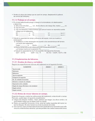 15
a)	 Altura de corte (Ac) ____- cm. Ancho efectivo de trabajo (Ae, medio) _____ cm.
b)	 Tipo de corte ______________________.
c)	 Fije una distancia y mida el tiempo que toma el tractor en recorrerla cuando
	 trabaja con el implemento.
D1: _____________ m	 T1: _____________	 V1: _____________ km h-1
D2: _____________ m	 T2: _____________	 V2: _____________ km h-1
•	 Nivele a la altura de trabajo que se usará en campo, desplazando la palanca
de control del hidráulico.
•	 En el área seleccionada ponga a trabajar el cortamalezas o la desbrozadora
y determine:
11.1.3 Trabajo en el campo.
a)	 Establezca un área rectangular de acuerdo a las características del terreno
	 y el ancho del implemento.
	 Largo: _________ m 	 Ancho: _________ m 	 Ac: _________ m2.
b)MidaeltiempoteóricodetrabajoparacubrireláreademarcadaTt______________
	 y el tiempo muerto en la operación Tm___________
c) Calcule la capacidad (en ha/h) de acuerdo a las siguientes fórmulas:
	 CCT = At*Vo 	 CCR = Ac / Tr	 EC (%) = (CCR / CCT) x 100
•	 Calcule la capacidad de campo y eficiencia del equipo, como se muestra a
continuación:
ELEMENTOS ARADO 1 ARADO 2
Tipo de arado
Fabricante
Referencia
Tipo de enganche
Categoría de enganche
No. de unidades funcionales
Diámetro o tamaño de unidades
Separación entre unidades
Ángulo de ataque (De disco o de vertedera)
Ángulo vertical
Ángulo nominal
Registre las especificaciones técnicas del implemento en el siguiente formato:
11.2 Implementos de labranza.
11.2.1 Arados de disco y vertedera.
Enganche el equipo y realice las calibraciones del implemento, antes de salir a campo.
Para esto, puede seguir el siguiente procedimiento:
a)	Ubique dos bloques (madera, metal, piedras) que tengan una altura similar a la
profundidad trabajo que se desea hacer en campo.
b)	 Sobre una superficie horizontal y firme, sitúe las ruedas izquierdas del tractor so-
bre los bloques. De esta manera se simula la posición de arada.
c)	 Con una tiza, trace una línea sobre el piso de la pared del surco (tomando como refe-
rencia la unidad de disco derecha), que sea paralela a las ruedas traseras del tractor.
11.2.2 Antes de iniciar labores en campo.
 