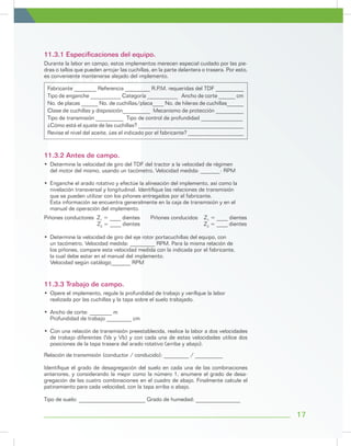 17
Durante la labor en campo, estos implementos merecen especial cuidado por las pie-
dras o tallos que pueden arrojar las cuchillas, en la parte delantera o trasera. Por esto,
es conveniente mantenerse alejado del implemento.
Relación de transmisión (conductor / conducido): _________ / __________
Identifique el grado de desagregación del suelo en cada una de las combinaciones
anteriores, y considerando la mejor como la número 1, enumere el grado de desa-
gregación de las cuatro combinaciones en el cuadro de abajo. Finalmente calcule el
patinamiento para cada velocidad, con la tapa arriba o abajo.
Tipo de suelo: ________________________ Grado de humedad: ________________
Piñones conductores Z1
= ____ dientes Piñones conducidos Z1
= ____ dientes
Z2
= ____ dientes 			 Z2
= ____ dientes
Fabricante ________ Referencia _________ R.P.M. requeridas del TDF __________
Tipo de enganche ___________ Categoría ___________ Ancho de corte ______ cm
No. de placas ______ No. de cuchillas/placa____ No. de hileras de cuchillas______
Clase de cuchillas y disposición__________ Mecanismo de protección __________
Tipo de transmisión __________ Tipo de control de profundidad _______________
¿Cómo está el ajuste de las cuchillas? ______________________________________
Revise el nivel del aceite, ¿es el indicado por el fabricante? ____________________
11.3.1 Especificaciones del equipo.
11.3.2 Antes de campo.
11.3.3 Trabajo de campo.
•	 Determine la velocidad de giro del TDF del tractor a la velocidad de régimen
del motor del mismo, usando un tacómetro. Velocidad medida: _______- RPM
•	 Enganche el arado rotativo y efectúe la alineación del implemento, así como la
	 nivelación transversal y longitudinal. Identifique las relaciones de transmisión
	 que se pueden utilizar con los piñones entregados por el fabricante.
	 Esta información se encuentra generalmente en la caja de transmisión y en el
	 manual de operación del implemento.
•	 Opere el implemento, regule la profundidad de trabajo y verifique la labor
	 realizada por las cuchillas y la tapa sobre el suelo trabajado.
•	 Ancho de corte: ________ m
	 Profundidad de trabajo _________ cm
•	 Con una relación de transmisión preestablecida, realice la labor a dos velocidades
de trabajo diferentes (Va y Vb) y con cada una de estas velocidades utilice dos
posiciones de la tapa trasera del arado rotativo (arriba y abajo).
•	 Determine la velocidad de giro del eje rotor portacuchillas del equipo, con
	 un tacómetro. Velocidad medida: _________ RPM. Para la misma relación de 	
los piñones, compare esta velocidad medida con la indicada por el fabricante,
	 la cual debe estar en el manual del implemento.
	 Velocidad según catálogo_______ RPM
 
