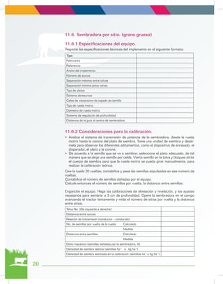 20
Tipo
Fabricante
Referencia
Ancho del implemento
Número de surcos
Separación máxima entre tolvas
Separación mínima entre tolvas
Tipo de platos
Sistema abresurcos
Calse de mecanismo de tapado de semilla
Tipo de rueda motriz
Diámetro de rueda motriz
Sistema de regulación de profundidad
Distancia de la guía al centro de sembradora
Tolva No. (De izquierda a derecha)
Distancia entre surcos
Relación de transmisión (conductor – conducido)
No. de semillas por vuelta de la rueda Calculado
Medida
Distancia entre semillas: Calculado
Medida
Daño mecánico (semillas dañadas por la sembradora, %)
Densidad de siembra teórica (semillas ha-1
o kg ha-1
)
Densidad de siembra estimada en la calibración (semillas ha-1
o kg ha-1
)
Registre las especificaciones técnicas del implemento en el siguiente formato:
Gire la rueda 20 vueltas; contabilice y pese las semillas expulsadas en ese número de
vueltas.
Contabilice el número de semillas dañadas por el equipo.
Calcule entonces el número de semillas por vuelta, la distancia entre semillas.
Enganche el equipo. Haga las calibraciones de alineación y nivelación, y los ajustes
necesarios para sembrar a 5 cm de profundidad. Opere la sembradora en el campo
avanzando el tractor lentamente y mida el número de sitios por vuelta y la distancia
entre sitios.
11.6. Sembradora por sitio. (grano grueso)
11.6.1 Especificaciones del equipo.
11.6.2 Consideraciones para la calibración.
•	 Analice el sistema de transmisión de potencia de la sembradora, desde la rueda
motriz hasta la corona del plato de siembra. Tome una unidad de siembra y desár-
mela para observar los diferentes aditamentos, como el dispositivo de enrasado, el
disparador, el plato y la corona.
•	 De acuerdo a la semilla que se va a sembrar, seleccione el plato adecuado, de tal
manera que se aloje una semilla por celda. Vierta semilla en la tolva y bloquee atrás
el cuerpo de siembra para que la rueda motriz se pueda girar manualmente, para
realizar la calibración teórica.
 