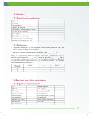 21
11.7. Voleadora.
11.8. Equipo de aspersión o pulverización.
11.7.1 Especificaciones del equipo.
11.8.1 Especificaciones del equipo.
11.7.2 Calibración.
•	 Enganche la voleadora a los tres puntos del tractor, acople el cardan al TDF y rea-
lice los ajustes de alineación y nivelación.
•	 Vierta una cantidad conocida de fertilizante en la tolva: ___________ kg.
Ponga en funcionamiento el TDF con el tractor estacionado, y establezca el ancho de
distribución del fertilizante _______ (m) y tiempo de descarga: ___________ (seg o
min). Verifique los datos con la información suministrada por el fabricante. Calcule la
dosis de aplicación del fertilizantes (kg ha-1) si la operación se realiza a las siguientes
velocidades de marcha del tractor:
Abertura de la
compuerta
4 km h-1
6 km h-1
8 km h-1
1
2
Fabricante
Referencia
Tipo de enganche
Categoría del enganche
Tipo de aletas o péndulo (dirección y forma)
Tipo de ajuste de la descarga
Forma de tolva
Capacidad de tolva (Litro o kg)
Tipo de transmisión al plato distribuidor
Velocidad (RPM) requerida en el TDF
Tipo Fuente de potencia
Fabricante No. de boquillas
Referencia Distancia entre boquillas
Volumen del tanque Ancho de cobertura
Clase de bomba Altura de aguilón sobre el suelo
Tipo de agitación Tipo de boquillas
Regulador de la presión Posición boquillas en el aguilón
Presión máxima No. de filtros
Tipo de manómetro
 
