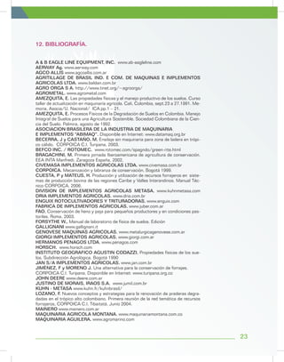 23
12. BIBLIOGRAFÍA.
A & B EAGLE LINE EQUIPMENT, INC. www.ab-eagleline.com
AERWAY Ag. www.aerway.com
AGCO ALLIS www.agcoallis.com.ar
AGRITILLAGE DE BRASIL IND. E COM. DE MAQUINAS E IMPLEMENTOS
AGRICOLAS LTDA. www.baldan.com.br
AGRO ORGA S A. http://www.tinet.org/~agroorga/
AGROMETAL. www.agrometal.com
AMEZQUITA, E. Las propiedades físicas y el manejo productivo de los suelos. Curso
taller de actualización en maquinaría agrícola. Cali, Colombia, sept.23 a 27.1991. Me-
moria, Asocia/U. Nacional/ ICA.pp.1 – 21.
AMEZQUITA, E. Procesos Físicos de la Degradación de Suelos en Colombia. Manejo
Integral de Suelos para una Agricultura Sostenible. Sociedad Colombiana de la Cien-
cia del Suelo. Palmira, agosto de 1992.
ASOCIACION BRASILERA DE LA INDUSTRIA DE MAQUINARIA
E IMPLEMENTOS “ABIMAQ”. Disponible en Internet: www.datamaq.org.br
BECERRA, J y CASTAÑO, M. Ensilaje sin maquinaria para zona de ladera en trópi-
co cálido. CORPOICA C.I. Turipana, 2003.
BEFCO INC. / ROTOMEC. www.rotomec.com/spagndo/green-rite.html
BRAGACHINI, M. Primera jornada Iberoamericana de agricultura de conservación.
EEA INTA Manfredi. Zaragoza España, 2002.
CIVEMASA IMPLEMENTOS AGRICOLAS LTDA. www.civemasa.com.br
CORPOICA. Mecanización y labranza de conservación. Bogotá 1999.
CUESTA, P y MATEUS, H. Producción y utilización de recursos forrajeros en 	siste-
mas de producción bovina de las regiones Caribe y Valles Interandinos. Manual Téc-
nico CORPOICA, 2006.
DIVISION DE IMPLEMENTOS AGRICOLAS METASA. www.kuhnmetasa.com
DRIA IMPLEMENTOS AGRICOLAS. www.dria.com.br
ENGUIX ROTOCULTIVADORES Y TRITURADORAS. www.enguix.com
FABRICA DE IMPLEMENTOS AGRICOLAS. www.juber.com.ar
FAO. Conservación de heno y paja para pequeños productores y en condiciones pas-
toriles. Roma, 2003.
FORSYTHE W., Manual de laboratorio de física de suelos. Edición
GALLIGNANI www.gallignani.it
GENOVESE MAQUINAS AGRICOLAS. www.metalurgicagenovese.com.ar
GIORGI IMPLEMENTOS AGRICOLAS. www.giorgi.com.ar
HERMANOS PENAGOS LTDA. www.penagos.com
HORSCH. www.horsch.com
INSTITUTO GEOGRAFICO AGUSTIN CODAZZI. Propiedades físicas de los sue-
los. Subdirección Agrológica. Bogotá 1990
JAN S/A IMPLEMENTOS AGRICOLAS. www.jan.com.br
JIMÉNEZ, F y MORENO J. Una alternativa para la conservación de forrajes.
CORPOICA C.I. Turipana. Disponible en Internet: www.turipana.org.co
JOHN DEERE www.deere.com.ar
JUSTINO DE MORAIS, IRAOS S.A. www.jumil.com.br
KUHN - METASA www.kuhn.fr/kuhnbrasil/
LOZANO, F. Nuevos conceptos y estrategias para la renovación de praderas degra-
dadas en el trópico alto colombiano. Primera reunión de la red temática de recursos
forrajeros, CORPOICA C.I. Tibaitatá. Junio 2004.
MAINERO www.mainero.com.ar
MAQUINARIA AGRICOLA MONTANA. www.maquinariamontana.com.co
MAQUINARIA AGUILERA. www.agromarino.com
 