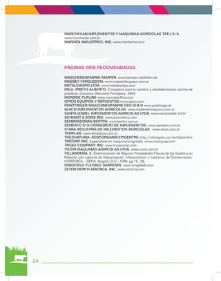 24
MARCHESAN IMPLEMENTOS Y MAQUINAS AGRICOLAS TATU S/A
www.marchesan.com.br
MARDEN INDUSTRIES, INC. www.mardenind.com
PÁGINAS WEB RECOMENDADAS.
MASCHENENFABRIK KEMPER. www.kemper-stadtlohn.de
MASSEY FERGUSSON. www.masseyferguson.com.ar
METALCAMPO LTDA. www.metalcampo.com
MILA, PRIETO ALBERTO. Conceptos para la siembra y establecimiento óptimo de
praderas. Corpoica, Recursos Forrajeros, 2004.
MONROE TUFLINE www.monroetufline.com
OPICO EQUIPOS Y REPUESTOS www.opico.com
PÖNTTINGER MASCHINENFABRIK GES M.B.H www.poettinger.at
QUICO IMPLEMENTOS AGRICOLAS www.implementosquico.com.ar
SANTA IZABEL IMPLEMENTOS AGRICOLAS LTDA. www.santaizabel.ind.br
SCHMIDT & SONS INC. www.schmidtinc.com
SEMBRADORAS BERTINI. www.bertini.com.ar
SEMEATO S/A CONSORCIO DE IMPLEMENTOS. www.semeato.com.br
STARA INDUSTRIA DE IMLEMENTOS AGRICOLAS. www.stara.com.br
TEMPLAR. www.templarsa.com.ar
THECHATHAM–KENTORGANICEPICENTRE.http://ckorganic.ca/vertikator.htm
TRICORP INC. Especialista en maquinaria agrícola. www.tricorpusa.com
TRUAX COMPANY INC. www.truaxcomp.com
VICON MAQUINAS AGRICOLAS LTDA. www.vicon.com.br
VILLANDEDA, E. Determinación de Algunas Propiedades Físicas de los Suelos y su
Relación con Labores de Mecanización. Mecanización y Labranza de Conservación.
CORPOICA – SENA. Bogotá, D.C., 1999. pg 15 –28.
WINGFIELD FLEXIBLE HARROWS. www.wingfields.com
ZETOR NORTH AMERICA, INC. www.zetorna.com
 