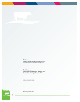 2
Autores
Gilberto Alonso Murcia Contreras. I.A., Ph.D
Jesús Hernán Camacho Tamayo. I.A., M.Sc
Revisión textos
Héctor Jose Anzola Vázquez. Fedegán- FNG
Camilo Arias Uscátegui. Fedegán- FNG
ISBN 978-958-8498-28-7
Bogotá, junio de 2011
 