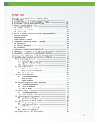 3
Maquinaria para el establecimiento y manejo de praderas
1. 	 INTRODUCCIÓN ...................................................................................................................................... 64
2.	 PRINCIPALES CAUSAS DE DEGRADACIÓN DE LAS PRADERAS ................................................	 65
3.	 RENOVACIÓN Y ESTABLECIMIENTO DE PRADERAS ......................................................................	 65
4.	 PROPIEDADES FÍSICAS DE LOS SUELOS ..........................................................................................	 67
4.1. Estabilidad Estructural ..................................................................................................................	 67
4.2. Resistencia a la penetración .......................................................................................................	 68
4.3. Color del suelo ................................................................................................................................	 68
5.	 PRÁCTICAS DE LABRANZA PARA EL ESTABLECIMIENTO DE PRADERAS ..............................	 68
Labranza Convencional ........................................................................................................................	 68
Labranza Mínima .....................................................................................................................................	 69
Siembra directa (Sin labranza) ............................................................................................................	 69
6.	 MAQUINARIA PARA LA RENOVACIÓN DE PRADERAS ................................................................ 69
6.1. Desbrozadoras .................................................................................................................................	 69
6.2. Renovador de praderas ................................................................................................................	 69
6.3. Sembradoras ....................................................................................................................................	 70
7.	 MAQUINARIA PARA LA PREPARACIÓN DE SUELOS ..................................................................... 71
8.	 EQUIPOS PARA DISTRIBUCIÓN DE FERTILIZANTES Y CORRECTIVOS .................................... 72
9.	 EQUIPOS PARA LA APLICACIÓN DE AGROQUÍMICOS LÍQUIDOS ........................................... 72
10.	 CONCEPTOS USADOS EN LA OPERACIÓN DE MÁQUINAS AGRÍCOLAS .............................. 73
11. CONSIDERACIONES DE CAMPO PARA ALGUNOS IMPLEMENTOS ......................................... 74
11.1. Cortamalezas y desbrozadora ................................................................................................. 74
11.1.1 Detalles del equipo ........................................................................................................ 74
11.1.2 Enganche y calibración del equipo .......................................................................... 74
11.1.3 Trabajo en el campo ....................................................................................................... 75
11.2. Implementos de labranza ........................................................................................................ 75
11.2.1 Arados de disco y vertedera ...................................................................................... 75
11.2.2 Antes de iniciar labores en campo ........................................................................... 75
11.2.3 Trabajo en el campo ...................................................................................................... 76
11.3 Arado rotativo (Rotovator) ........................................................................................................ 76
11.3.1 Especificaciones del equipo ........................................................................................ 77
11.3.2 Antes de campo ............................................................................................................. 77
11.3.3 Trabajo de campo .......................................................................................................... 77
11.4 Arados de cinceles, subsoladores y renovadores ............................................................. 78
11.4.1 Especificaciones del equipo ........................................................................................ 78
11.4.2 Calibración del equipo ................................................................................................. 78
11.4.3 Datos de campo ............................................................................................................. 78
11.5. Rastra y pulidora .......................................................................................................................... 79
11.5.1 Especificaciones del equipo ....................................................................................... 79
11.5.2 Trabajo de campo .......................................................................................................... 79
11.6. Sembradora por sitio (grano grueso) ................................................................................... 80
11.6.1 Especificaciones del equipo ....................................................................................... 80
11.6.2 Consideraciones para la calibración ....................................................................... 80
11.7. Voleadora ....................................................................................................................................... 81
11.7.1 Especificaciones del equipo ....................................................................................... 81
11.7.2 Calibración ....................................................................................................................... 81
11.8. Equipo de aspersión o pulverización ................................................................................... 81
11.8.1 Especificaciones del equipo ....................................................................................... 81
12. BIBLIOGRAFÍA Y PÁGINAS WEB RECOMENDADAS ..................................................................... 83
CONTENIDO
 