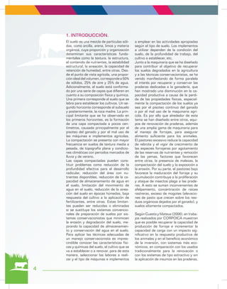 4
El suelo es una mezcla de partículas sóli-
das, como arcilla, arena, limos y materia
orgánica, cuya proporción y organización
determinan sus características funda-
mentales como la textura, la estructura,
el contenido de nutrientes, la estabilidad
estructural, la aireación, la capacidad de
retención de humedad, entre otras. Des-
de el punto de vista agrícola, una propor-
ciónidealdelvolumen,correspondea50%
de sólidos, 25% de aire y 25% de agua.
Adicionalmente, el suelo está conforma-
do por una serie de capas que difieren en
cuanto a su composición física y química.
Una primera corresponde al suelo que se
labra para establecer los cultivos. Un se-
gundo horizonte corresponde al subsuelo
y posteriormente, la roca madre. La prin-
cipal limitante que se ha observado en
los primeros horizontes, es la formación
de una capa compactada a pocos cen-
tímetros, causada principalmente por el
pisoteo del ganado y por el mal uso de
las máquinas e implementos agrícolas.
La compactación se presenta con mayor
frecuencia en suelos de textura media a
pesada, de topografía plana y condicio-
nes climáticas con periodos marcados de
lluvia y de verano.
Las capas compactadas pueden cons-
tituir problemas como reducción de la
profundidad efectiva para el desarrollo
radicular, reducción del área con nu-
trientes disponibles, reducción de la ca-
pacidad de almacenamiento de agua en
el suelo, limitación del movimiento de
agua en el suelo, reducción de la airea-
ción del suelo en épocas húmedas, baja
respuesta del cultivo a la aplicación de
fertilizantes, entre otras. Estas limitan-
tes pueden ser reducidas o eliminadas
si se sustituye los sistemas convencio-
nales de preparación de suelos por sis-
temas conservacionistas que minimicen
la erosión y degradación del suelo, me-
jorando la capacidad de almacenamien-
to y conservación del agua en el suelo.
Para aplicar las técnicas adecuadas de
un manejo conservacionista es impres-
cindible conocer las características físi-
cas y químicas del suelo, el cultivo que se
va a establecer o a renovar, para de esta
manera, seleccionar las labores a reali-
zar y el tipo de máquinas e implementos
a emplear en las actividades apropiadas
según el tipo de suelo. Los implementos
a utilizar dependen de la condición del
suelo, de la profundidad de trabajo, del
cultivo a establecer, etc.
Junto a la maquinaria que se ha diseñado
para contribuir al objetivo de recuperar
los suelos degradados en la agricultura
y a las técnicas conservacionistas, se ha
venido manifestando de forma paralela
el interés por recuperar y conservar las
praderas dedicadas a la ganadería, que
han mostrado una disminución en la ca-
pacidad productiva a causa de la perdi-
da de las propiedades físicas, especial-
mente la compactación de los suelos ya
sea por el pisoteo continuo del ganado
o por el mal uso de la maquinaria agrí-
cola. Es por ello que alrededor de este
tema se han diseñado entre otros, equi-
pos de renovación de praderas, además
de una amplia gama de maquinaria para
el manejo de forrajes, para asegurar
alimento suficiente para los animales.
El pastoreo excesivo reduce la capacidad
de rebrote y el vigor de crecimiento de
las especies forrajeras por agotamiento
de las reservas de nutrientes y remoción
de las yemas, factores que favorecen
entre otras, la presencia de malezas, la
compactación del suelo y la exposición a
la erosión. Por su parte, el pastoreo bajo
favorece la maduración del forraje y su
acumulación contribuye a la proliferación
y ataque de insectos plaga a las prade-
ras. A esto se suman inconvenientes de
afelpamiento, concentración de raíces
rastreras, exceso de mogotes (elevacio-
nes de pasto que crecen sobre los resi-
duos orgánicos dejados por el ganado), y
suelos altamente compactados.
Según Cuesta y Mateus (2006), en traba-
jos realizados por CORPOICA muestran
que es posible recuperar la capacidad de
producción de forraje e incrementar la
capacidad de carga con un impacto sig-
nificativo en la respuesta productiva de
los animales y en el beneficio económico
de la inversión, con sistemas más eco-
nómicos, en comparación con los usados
tradicionalmente para la renovación o
con los sistemas de tipo extractivo y sin
la aplicación de insumos en las praderas.
1.	INTRODUCCIÓN.
 