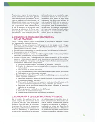 5
Según Cuesta y Mateus (2006), la degradación de las praderas puede ser causada
por algunos de los siguientes factores:
•	 Deficiente manejo del pastoreo. Sobrepastoreo ó alta carga animal y largos
periodos de ocupación de las praderas. El subpastoreo contribuye a la acumulación
de forraje maduro de baja calidad.
•	 Establecimiento de especies en suelos no aptos ó asociaciones no compatibles.
•	 Inadecuado manejo de fertilización.
•	 Invasión de malezas. La amplia diversidad y agresividad e inadecuadas prácticas
de manejo incrementan la propagación de malezas.
•	 Compactación del suelo. Está asociada con la presencia de capas de alta densidad
aparente y baja aireación y puede estar asociada con acumulación de arcillas o
como resultado del manejo del suelo. Los principales factores asociados con la
compactación del suelo son los siguientes:
a.	 Acumulación de arcillas por fenómenos de eluviación – iluviación.
b.	 Empleo de máquinas e implementos agrícolas en suelos con altos contenidos
de humedad.
c.	 Uso excesivo de labores mecánicas
d.	 Uso frecuente de maquinaria pesada e implementos a la misma profundidad
e.	 Sobrepastoreo con altas cargas animales.
•	 La compactación del suelo afecta la productividad de las praderas, por su efecto
en los siguientes parámetros:
a.	 Reducción del espacio poroso en el suelo, limitando la disponibilidad de aire
y agua disponible para la pradera.
b.	 Disminución de la infiltración del agua en el suelo, aumentando la escorrentía
y consecuentemente la pérdida de suelo y nutrientes por erosión.
c.	Reducción de la profundidad efectiva del suelo, limitando el desarrollo
radicular de las praderas.
d.	 Menor producción y calidad nutritiva del forraje.
e.	 Reducción de la capacidad de carga.
f.	 Presencia de áreas erodadas e incremento de malezas.
2.	PRINCIPALES CAUSAS DE DEGRADACIÓN
DE LAS PRADERAS.
3.	RENOVACIÓN Y ESTABLECIMIENTO DE PRADERAS.
Finalmente, a través de este documen-
to se pretende dar una visión general
de la mecanización agrícola para el ma-
nejo de praderas, contribuyendo así a la
búsqueda de soluciones, que permite a
extensionistas, estudiantes, investigado-
res y agricultores tener información de
lo que se encuentra en el mercado, para
comparar y seleccionar de forma acer-
tada los equipos y soluciones que mejor
se adaptan a cada condición particular.
Adicionalmente, no se muestra las espe-
cificaciones técnicas de cada máquina e
implemento, pues resulta de algún modo
innecesario, por el contrario, se trata de
una recopilación de la oferta nacional e
internacional de máquinas e implemen-
tos agrícolas para el establecimiento y
recuperación de praderas degradadas,
con referencia bibliográfica de la página
Web donde se puede encontrar la infor-
mación técnica de los equipos.
La renovación de praderas tiene por
objeto mejorar las condiciones físicas
y químicas del suelo, para promover un
ambiente favorable para el crecimien-
to y desarrollo vigoroso de las especies
forrajeras y reducir la incidencia de ma-
lezas. En este sentido, la renovación de
praderas está asociada con la aplicación
de prácticas agronómicas, tales como la-
boreo o mecanización, fertilización, con-
trol de malezas y siembra de especies
forrajeras para aumentar la población y
producción de estas, que dependiendo
del estado de degradación y del sistema
de producción, se pueden utilizar una o la
combinación de varias prácticas. Existen
 