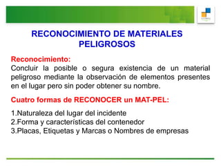 RECONOCIMIENTO DE MATERIALES
PELIGROSOS
Reconocimiento:
Concluir la posible o segura existencia de un material
peligroso mediante la observación de elementos presentes
en el lugar pero sin poder obtener su nombre.
Cuatro formas de RECONOCER un MAT-PEL:
1.Naturaleza del lugar del incidente
2.Forma y características del contenedor
3.Placas, Etiquetas y Marcas o Nombres de empresas
 