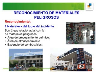 RECONOCIMIENTO DE MATERIALES
PELIGROSOS
Reconocimiento:
1.Naturaleza del lugar del incidente
Son áreas relacionadas con la presencia
de materiales peligrosos
• Área de procesamiento químico.
• Área de almacenamiento.
• Expendio de combustibles.
 