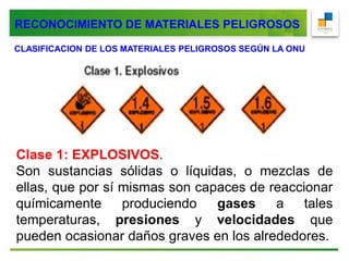 RECONOCIMIENTO DE MATERIALES PELIGROSOS
CLASIFICACION DE LOS MATERIALES PELIGROSOS SEGÚN LA ONU
Clase 1: EXPLOSIVOS.
Son sustancias sólidas o líquidas, o mezclas de
ellas, que por sí mismas son capaces de reaccionar
químicamente produciendo gases a tales
temperaturas, presiones y velocidades que
pueden ocasionar daños graves en los alrededores.
 