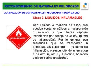 RECONOCIMIENTO DE MATERIALES PELIGROSOS
CLASIFICACION DE LOS MATERIALES PELIGROSOS SEGÚN LA ONU
Clase 3. LÍQUIDOS INFLAMABLES
Son líquidos o mezclas de ellos, que
pueden contener sólidos en suspensión
o solución, y que liberan vapores
inflamables por debajo de 37.8ºC (punto
de inflamación). Por lo general son
sustancias que se transportan a
temperaturas superiores a su punto de
inflamación, o suspendiéndolas en agua
o en otro líquido. Ej. Gasolina, benceno
y nitroglicerina en alcohol.
 