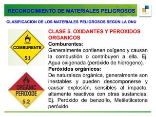 CLASIFICACION DE LOS MATERIALES PELIGROSOS SEGÚN LA ONU
CLASE 5. OXIDANTES Y PEROXIDOS
ORGANICOS
Comburentes:
Generalmente contienen oxígeno y causan
la combustión o contribuyen a ella. Ej.
Agua oxigenada (peróxido de hidrógeno).
Peróxidos orgánicos:
De naturaleza orgánica, generalmente son
inestables y pueden descomponerse y
causar explosión, sensibles al impacto,
altamente reactivos con otras sustancias.
Ej. Peróxido de benzoílo, Metiletilcetona
peróxido.
RECONOCIMIENTO DE MATERIALES PELIGROSOS
 