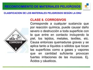 CLASIFICACION DE LOS MATERIALES PELIGROSOS SEGÚN LA ONU
CLASE 8. CORROSIVOS
Corresponde a cualquier sustancia que
por reacción química, puede causar daño
severo o destrucción a toda superficie con
la que entre en contacto incluyendo la
piel, los tejidos, metales, textiles, etc.
Causa entonces quemaduras graves y se
aplica tanto a líquidos o sólidos que tocan
las superficies como a gases y vapores
que en cantidad suficiente provocan
fuertes irritaciones de las mucosas. Ej.
Ácidos y cáusticos.
RECONOCIMIENTO DE MATERIALES PELIGROSOS
 