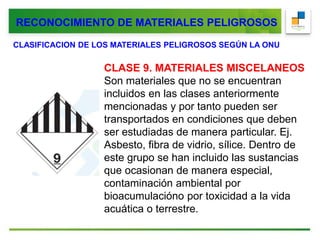 CLASIFICACION DE LOS MATERIALES PELIGROSOS SEGÚN LA ONU
CLASE 9. MATERIALES MISCELANEOS
Son materiales que no se encuentran
incluidos en las clases anteriormente
mencionadas y por tanto pueden ser
transportados en condiciones que deben
ser estudiadas de manera particular. Ej.
Asbesto, fibra de vidrio, sílice. Dentro de
este grupo se han incluido las sustancias
que ocasionan de manera especial,
contaminación ambiental por
bioacumulacióno por toxicidad a la vida
acuática o terrestre.
RECONOCIMIENTO DE MATERIALES PELIGROSOS
 