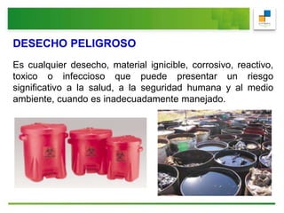 DESECHO PELIGROSO
Es cualquier desecho, material ignicible, corrosivo, reactivo,
toxico o infeccioso que puede presentar un riesgo
significativo a la salud, a la seguridad humana y al medio
ambiente, cuando es inadecuadamente manejado.
 