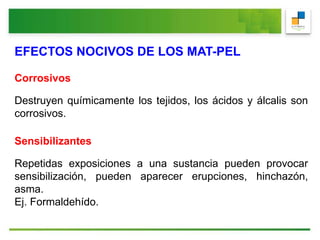 EFECTOS NOCIVOS DE LOS MAT-PEL
Corrosivos
Destruyen químicamente los tejidos, los ácidos y álcalis son
corrosivos.
Sensibilizantes
Repetidas exposiciones a una sustancia pueden provocar
sensibilización, pueden aparecer erupciones, hinchazón,
asma.
Ej. Formaldehído.
 