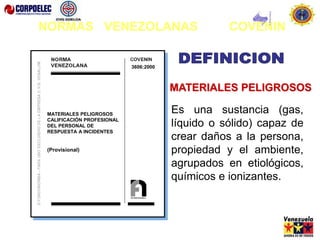 Es una sustancia (gas,
líquido o sólido) capaz de
crear daños a la persona,
propiedad y el ambiente,
agrupados en etiológicos,
químicos e ionizantes.
MATERIALES PELIGROSOS
MATERIALES PELIGROSOS
CALIFICACIÓN PROFESIONAL
DEL PERSONAL DE
RESPUESTA A INCIDENTES
(Provisional)
3606:2000
NORMAS VENEZOLANAS COVENIN
 