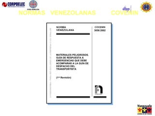 3058: 2002
MATERIALES PELIGROSOS. GUÍA DE
RESPUESTA A EMERGENCIAS QUE DEBE
ACOMPAÑAR A LA GUÍA DE DESPACHO
DEL TRANSPORTISTA.
(1ra Revisión)
3058:2002
MATERIALES PELIGROSOS.
GUÍA DE RESPUESTA A
EMERGENCIAS QUE DEBE
ACOMPAÑAR A LA GUÍA DE
DESPACHO DEL
TRANSPORTISTA
(1ra Revisión)
NORMAS VENEZOLANAS COVENIN
 