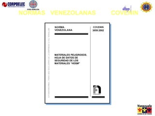 3058: 2002
MATERIALES PELIGROSOS. GUÍA DE
RESPUESTA A EMERGENCIAS QUE DEBE
ACOMPAÑAR A LA GUÍA DE DESPACHO
DEL TRANSPORTISTA.
(1ra Revisión)
3059:2002
MATERIALES PELIGROSOS.
HOJA DE DATOS DE
SEGURIDAD DE LOS
MATERIALES “HDSM”
NORMAS VENEZOLANAS COVENIN
 