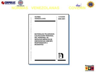 3058: 2002
MATERIALES PELIGROSOS. GUÍA DE
RESPUESTA A EMERGENCIAS QUE DEBE
ACOMPAÑAR A LA GUÍA DE DESPACHO
DEL TRANSPORTISTA.
(1ra Revisión)
3650:2001
MATERIALES PELIGROSOS.
CALIFICACIÓN PERSONAL
DEL PERSONAL DE
SERVICIOS MÉDICOS DE
EMERGENCIAS (SME/MP)
RESPONDEDOR A
INCIDENTES
NORMAS VENEZOLANAS COVENIN
 
