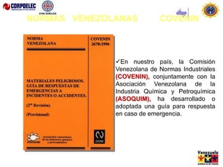 En nuestro país, la Comisión
Venezolana de Normas Industriales
(COVENIN), conjuntamente con la
Asociación Venezolana de la
Industria Química y Petroquímica
(ASOQUIM), ha desarrollado o
adoptada una guía para respuesta
en caso de emergencia.
NORMAS VENEZOLANAS COVENIN
 