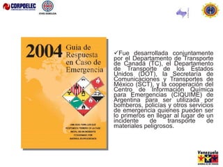 Fue desarrollada conjuntamente
por el Departamento de Transporte
de Canadá (TC), el Departamento
de Transporte de los Estados
Unidos (DOT), la Secretaría de
Comunicaciones y Transportes de
México (SCT), y la cooperación del
Centro de Información Química
para Emergencias (CIQUIME) de
Argentina para ser utilizada por
bomberos, policías y otros servicios
de emergencia quienes pueden ser
lo primeros en llegar al lugar de un
incidente de transporte de
materiales peligrosos.
 