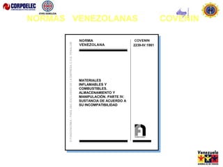 3058: 2002
MATERIALES PELIGROSOS. GUÍA DE
RESPUESTA A EMERGENCIAS QUE DEBE
ACOMPAÑAR A LA GUÍA DE DESPACHO
DEL TRANSPORTISTA.
(1ra Revisión)
2239-IV:1991
MATERIALES
INFLAMABLES Y
COMBUSTIBLES.
ALMACENAMIENTO Y
MANIPULACIÓN. PARTE IV.
SUSTANCIA DE ACUERDO A
SU INCOMPATIBILIDAD
NORMAS VENEZOLANAS COVENIN
 