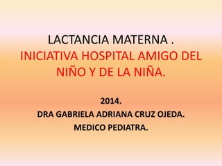 LACTANCIA MATERNA .
INICIATIVA HOSPITAL AMIGO DEL
NIÑO Y DE LA NIÑA.
2014.
DRA GABRIELA ADRIANA CRUZ OJEDA.
MEDICO PEDIATRA.
 