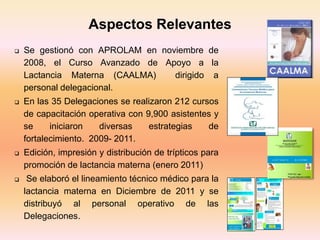  Se gestionó con APROLAM en noviembre de
2008, el Curso Avanzado de Apoyo a la
Lactancia Materna (CAALMA) dirigido a
personal delegacional.
 En las 35 Delegaciones se realizaron 212 cursos
de capacitación operativa con 9,900 asistentes y
se iniciaron diversas estrategias de
fortalecimiento. 2009- 2011.
 Edición, impresión y distribución de trípticos para
promoción de lactancia materna (enero 2011)
 Se elaboró el lineamiento técnico médico para la
lactancia materna en Diciembre de 2011 y se
distribuyó al personal operativo de las
Delegaciones.
Aspectos Relevantes
 