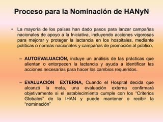 Proceso para la Nominación de HANyN
• La mayoría de los países han dado pasos para lanzar campañas
nacionales de apoyo a la Iniciativa, incluyendo acciones vigorosas
para mejorar y proteger la lactancia en los hospitales, mediante
políticas o normas nacionales y campañas de promoción al público.
– AUTOEVALUACIÓN, incluye un análisis de las prácticas que
alientan o entorpecen la lactancia y ayuda a identificar las
acciones necesarias para hacer los cambios requeridos.
– EVALUACIÓN EXTERNA, Cuando el Hospital decida que
alcanzó la meta, una evaluación externa confirmará
objetivamente si el establecimiento cumple con los “Criterios
Globales” de la IHAN y puede mantener o recibir la
“nominación”
 