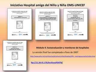 http://www.who.int/nutrition/publications/infantfeeding/bfhi_trainingcourse/es/index.html
Iniciativa Hospital amigo del Niño y Niña OMS-UNICEF
Módulo 4: Autoevaluación y monitoreo de hospitales
La versión final fue completada a fines de 2007
ftp://11.34.41.176/ArchivosPENTN/
 
