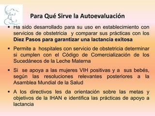  Ha sido desarrollado para su uso en establecimiento con
servicios de obstetricia y comparar sus prácticas con los
Diez Pasos para garantizar una lactancia exitosa
 Permite a hospitales con servicio de obstetricia determinar
si cumplen con el Código de Comercialización de los
Sucedáneos de la Leche Materna
 Si se apoya a las mujeres VIH positivas y a sus bebés,
según las resoluciones relevantes posteriores a la
Asamblea Mundial de la Salud
 A los directivos les da orientación sobre las metas y
objetivos de la IHAN e identifica las prácticas de apoyo a
lactancia
Para Qué Sirve la Autoevaluación
 
