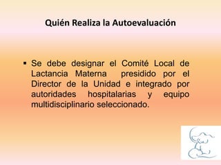  Se debe designar el Comité Local de
Lactancia Materna presidido por el
Director de la Unidad e integrado por
autoridades hospitalarias y equipo
multidisciplinario seleccionado.
Quién Realiza la Autoevaluación
 