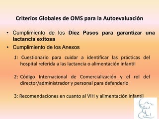1: Cuestionario para cuidar a identificar las prácticas del
hospital referida a las lactancia o alimentación infantil
2: Código Internacional de Comercialización y el rol del
director/administrador y personal para defenderlo
3: Recomendaciones en cuanto al VIH y alimentación infantil
Criterios Globales de OMS para la Autoevaluación
• Cumplimiento de los Diez Pasos para garantizar una
lactancia exitosa
• Cumplimiento de los Anexos
 