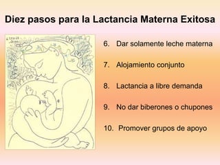 Diez pasos para la Lactancia Materna Exitosa
6. Dar solamente leche materna
7. Alojamiento conjunto
8. Lactancia a libre demanda
9. No dar biberones o chupones
10. Promover grupos de apoyo
 