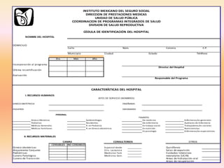 DOMICILIO
Calle Núm. Colonia C.P.
Municipio Ciudad
Dia Mes Año
Incorporación al programa
Última re-certificación
Evaluación
GINECO OBSTETRICIA ENSEÑANZA
PEDIATRÍA ENFERMERÍA
PERSONAL
Gineco Obstetras Epidemiólogos De medicina Enfermeras/os generales
Pediatras Residentes De enfermería Auxiliares de Enfermería
Médicos Generales R. en Pediatría En trabajo social Trabajadoras/es sociales
Médicos Familiares R. en Gineco obstetricia En nutrición Nutricionistas
En psicología Enfermeras/os especialistas
CENSABLES NO CENSABLES
Gineco obstetricas Especialidades __________ Quirófanos
Alojamiento Conjunto Clin. Lactancia __________ Salas de expulsión
Pediátricas Medicina Familiar __________ Cuidados Intensivos
Cunero Patológico Medicina General __________ neonatales (UCIN)
Cunero de Transición Areas de hidratación oral
Areas de recuperación
JEFES DE SERVICIO (NOMBRES)
COORDINACION DE PROGRAMAS INTEGRADOS DE SALUD
UNIDAD DE SALUD PÚBLICA
DIRECCION DE PRESTACIONES MEDICAS
INSTITUTO MEXICANO DEL SEGURO SOCIAL
DIVISION DE SALUD REPRODUCTIVA
CAMAS CONSULTORIOS OTROS
I. RECURSOS HUMANOS
II. RECURSOS MATERIALES
NOMBRE DEL HOSPITAL
TeléfonoEstado
Director del Hospital
Responsable del Programa
PASANTES
CARACTERÍSTICAS DEL HOSPITAL
CÉDULA DE IDENTIFICACIÓN DEL HOSPITAL
 