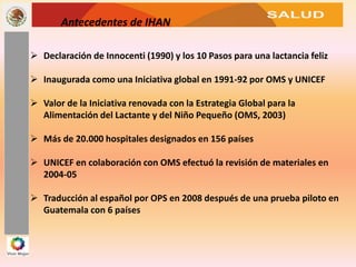 SALUD
Antecedentes de IHAN
 Declaración de Innocenti (1990) y los 10 Pasos para una lactancia feliz
 Inaugurada como una Iniciativa global en 1991-92 por OMS y UNICEF
 Valor de la Iniciativa renovada con la Estrategia Global para la
Alimentación del Lactante y del Niño Pequeño (OMS, 2003)
 Más de 20.000 hospitales designados en 156 países
 UNICEF en colaboración con OMS efectuó la revisión de materiales en
2004-05
 Traducción al español por OPS en 2008 después de una prueba piloto en
Guatemala con 6 países
 