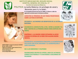 LACTANCIAMATERNA
INSTITUTO MEXICANO DEL SEGURO SOCIAL
HOSPITAL GENERAL DE ZONA No. 47
Comité de lactancia Materna.
POLITICA: La Leche Materna: Un privilegio de salud y
Bienestar para ti y tu bebé…
APOYO PARA TI: Línea de Lactancia: 56 92 60
66 Ext. 21351 y 21370
Pagina de Facebook: apoyo lactancia imss y
apoyo lactancia imss 47
Correo electrónico:
lactanciahgz47@hotmail.com
En el Hospital General de Zona 47 IMSS, se llevan a cabo las
siguientes acciones para la lactancia exitosa:
CAPACITAR AL PERSONAL EN LOS TEMAS PRIORITARIOS
SOBRE LACTANCIA MATERNA.
DIFUNDIR A LAS MADRES LOS BENEFICIOS DE LA LACTANCIA
MATERNA.
FAVORECER EL CONTACTO PIEL A PIEL ENTRE LA MADRE Y EL
BEBE DENTRO DE LA PRIMERA MEDIA HORA DESPUES DEL
PARTO.
ENSEÑARLE A LA MADRE COMO EXTRAERSE LA LECHE
CUANDO SE SEPARA DE SU BEBE POR ALGUNA RAZON
MEDICA.
FAVORECER EL ALOJAMIENTO CONJUNTO, LA ALIMENTACION
EXCLUSIVA CON LECHE MATERNA Y LA ALIMENTACION A
LIBRE DEMANDA.
NO A LOS BIBERONES Y CHUPONES
FAVORECEMOS GRUPOS DE APOYO, LINEA DE LACTANCIA,
CORREO ELECTRONICO Y TE INVITAMOS A SEGUIRNOS EN
FACEBOOK-
 