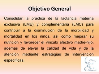 Objetivo General
Consolidar la práctica de la lactancia materna
exclusiva (LME) y complementaria (LMC) para
contribuir a la disminución de la morbilidad y
mortalidad en los niños, así como mejorar su
nutrición y favorecer el vínculo afectivo madre-hijo,
además de elevar la calidad de vida y de la
atención mediante estrategias de intervención
específicas.
 