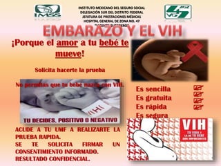 INSTITUTO MEXICANO DEL SEGURO SOCIAL
DELEGACIÓN SUR DEL DISTRITO FEDERAL
JEFATURA DE PRESTACIONES MÉDICAS
HOSPITAL GENERAL DE ZONA NO. 47
“VICENTE GUERRERO“
¡Porque el amor a tu bebé te
mueve!
Solicita hacerte la prueba
No permitas que tu bebé nazca con VIH.
ACUDE A TU UMF A REALIZARTE LA
PRUEBA RAPIDA.
SE TE SOLICITA FIRMAR UN
CONSENTIMIENTO INFORMADO.
RESULTADO CONFIDENCIAL.
Es sencilla
Es gratuita
Es rápida
Es segura
 