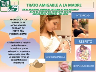 EN EL HOSPITAL GENERAL DE ZONA 47 NOS REGIMOS
BAJO EL CÓDIGO DE CONDUCTA DE LOS
SERVIDORES PÚBLICOS DEL IMSS
CONFIDENCIALIDAD
INTEGRIDAD
RESPETO
RESPONSABILIDAD
APOYAMOS A LA
MADRE EN EL
MOMENTO DEL
TRABAJO DE
PARTO CON
POLITICAS COMO:
La alentamos a respirar
profundamente.
Le pedimos que se
coloque en la postura
mas cómoda para ella.
Le pedimos firme un
consentimiento
informado.
 