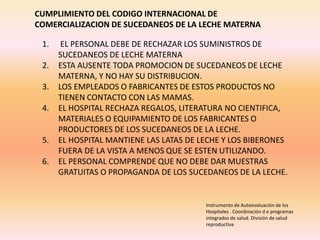 Instrumento de Autoevaluación de los
Hospitales . Coordinación d e programas
integrados de salud. División de salud
reproductiva.
CUMPLIMIENTO DEL CODIGO INTERNACIONAL DE
COMERCIALIZACION DE SUCEDANEOS DE LA LECHE MATERNA
1. EL PERSONAL DEBE DE RECHAZAR LOS SUMINISTROS DE
SUCEDANEOS DE LECHE MATERNA
2. ESTA AUSENTE TODA PROMOCION DE SUCEDANEOS DE LECHE
MATERNA, Y NO HAY SU DISTRIBUCION.
3. LOS EMPLEADOS O FABRICANTES DE ESTOS PRODUCTOS NO
TIENEN CONTACTO CON LAS MAMAS.
4. EL HOSPITAL RECHAZA REGALOS, LITERATURA NO CIENTIFICA,
MATERIALES O EQUIPAMIENTO DE LOS FABRICANTES O
PRODUCTORES DE LOS SUCEDANEOS DE LA LECHE.
5. EL HOSPITAL MANTIENE LAS LATAS DE LECHE Y LOS BIBERONES
FUERA DE LA VISTA A MENOS QUE SE ESTEN UTILIZANDO.
6. EL PERSONAL COMPRENDE QUE NO DEBE DAR MUESTRAS
GRATUITAS O PROPAGANDA DE LOS SUCEDANEOS DE LA LECHE.
 