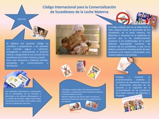 OBJETIVO
Proteger y fomentar el
amamantamiento mediante el
suministro de información acerca de
la alimentación adecuada de los
lactantes y la regulación de la
comercialización de los sucedáneos
de la leche materna, los biberones y
chupones.
El Código estipula que no se debe llevar a
cabo ninguna forma de promoción de los
sucedáneos de la leche materna, los
biberones y chupones en la población en
general; que ni los establecimientos
sanitarios ni los profesionales de la salud
deberían desempeñar funciones de
fomento de los sucedáneos, y que no se
debería suministrar muestras gratis de esos
productos a las mujeres embarazadas, a las
nuevas madres y a las familias.
El objetivo del presente Código es
contribuir a proporcionar a los lactantes
una nutrición segura y suficiente,
protegiendo y promoviendo la lactancia
natural y asegurando el uso correcto de los
sucedáneos de la leche materna, cuando
éstos sean necesarios y mediante métodos
apropiados de comercialización y
distribución.
Los materiales informativos y relacionados
con la alimentación de los lactantes y
destinados a las mujeres embarazadas y a
las madres de lactantes, deben incluir datos
claramente presentados sobre todos y cada
uno de los siguientes extremos:
• Ventajas y superioridad de la lactancia natural
• Nutrición y preparación para la lactancia natural y
el mantenimiento de ésta
•efectos negativos que ejerce sobre la lactancia
natural la introducción parcial de la alimentación
con biberón
 