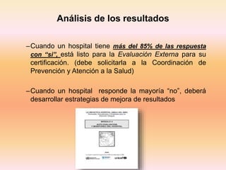 –Cuando un hospital tiene más del 85% de las respuesta
con “si”, está listo para la Evaluación Externa para su
certificación. (debe solicitarla a la Coordinación de
Prevención y Atención a la Salud)
–Cuando un hospital responde la mayoría “no”, deberá
desarrollar estrategias de mejora de resultados
Análisis de los resultados
 