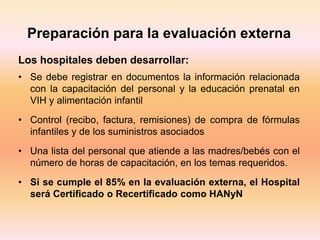 Preparación para la evaluación externa
Los hospitales deben desarrollar:
• Se debe registrar en documentos la información relacionada
con la capacitación del personal y la educación prenatal en
VIH y alimentación infantil
• Control (recibo, factura, remisiones) de compra de fórmulas
infantiles y de los suministros asociados
• Una lista del personal que atiende a las madres/bebés con el
número de horas de capacitación, en los temas requeridos.
• Si se cumple el 85% en la evaluación externa, el Hospital
será Certificado o Recertificado como HANyN
 